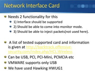 Network Interface CardNeeds 2 functionality for this 1) Interface should be supported2) Should be able to come into monitor mode.3) Should be able to inject packets(not used here). A list of tested supported card and information is given at http://backtrack.offensive-security.com/index.php/HCL:WirelessCan be USB, PCI, PCI-Mini, PCMCIA etc VMWARE supports only USBWe have used Hawking HWUG1