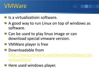 VMWareIs a virtualizatioin software. A good way to run Linux on top of windows as software.Can be used to play linux image or can download special vmware version.VMWare player is freeDownloadable from http://www.vmware.com/download/player/download.htmlHere used windows player.