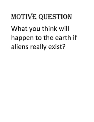 MOTIVE QUESTION What you think will happen to the earth if aliens really exist? REFLECT!!! The future has already arrived. It’s just not evenly distributed. Direction:  Trace the development of the story using the following graphic organizers GROUP 3: STORY MAP GROUP 4: RAINBOW STORY GROUP 5: LADDER CHART Direction: Infer character traits of the main character from what he says and does. GROUPS 1 and 2 Direction: Trace some of the elements of the story by accomplishing multi-based activities. GROUP I Draw a SKETCH that shows the different settings of the selection. GROUP II Make a SKIT that shows the different conflicts of the selection. GROUP III Create a JINGLE that shows the theme of the selection. AGREEMENT PAIRED WORK Do the activity I on page 191 of your book but use the selection as a material to evaluate. Justify each of your answer. INDIVIDUAL TASK Write an essay discussing the message of the selection. 