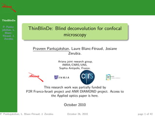ThinBlinDe
P. Panka-
jakshan, L.
Blanc-
Féraud, J.
Zerubia
ThinBlinDe: Blind deconvolution for confocal
microscopy
Praveen Pankajakshan, Laure Blanc-Féraud, Josiane
Zerubia.
Ariana joint research group,
INRIA/CNRS/UNS,
Sophia Antipolis, France.
This research work was partially funded by
P2R Franco-Israeli project and ANR DIAMOND project. Access to
the Applied optics paper is here.
October 2010
P. Pankajakshan, L. Blanc-Féraud, J. Zerubia October 26, 2010 page 1 of 42
 