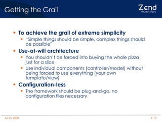 Getting the Grail To achieve the grail of extreme simplicity “ Simple things should be simple, complex things should be possible” Use-at-will architecture You shouldn’t be forced into buying the whole pizza just for a slice Use individual components (controller/model) without being forced to use everything (your own template/view)‏ Configuration-less The framework should be plug-and-go, no configuration files necessary 