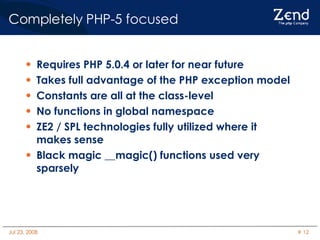 Completely PHP-5 focused Requires PHP 5.0.4 or later for near future Takes full advantage of the PHP exception model Constants are all at the class-level No functions in global namespace ZE2 / SPL technologies fully utilized where it makes sense Black magic __magic() functions used very sparsely 