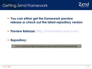 You can either get the framework preview release or check out the latest repository version Preview Release:  http://framework.zend.com/ Repository: Getting Zend Framework $ svn checkout http://framework.zend.com/svn/framework/trunk 