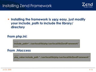 Installing Zend Framework Installing the framework is  very  easy, just modify your include_path to include the library/ directory From php.ini: From .htaccess …… include_path=“.:/usr/local/lib/php:/usr/local/lib/ZendFramework” …… …… php_value include_path “.:/usr/local/lib/php:/usr/local/lib/ZendFramework” …… 