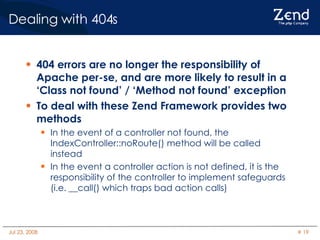 Dealing with 404s 404 errors are no longer the responsibility of Apache per-se, and are more likely to result in a ‘Class not found’ / ‘Method not found’ exception To deal with these Zend Framework provides two methods In the event of a controller not found, the IndexController::noRoute() method will be called instead In the event a controller action is not defined, it is the responsibility of the controller to implement safeguards (i.e. __call() which traps bad action calls)‏ 