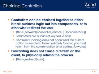 Chaining Controllers Controllers can be chained together to either break business logic out into components, or to otherwise redirect the user $this->_forward(<controller_name> [, <parameters>])‏ Parameters are a series of key/value pairs Controller Chaining does not occur until the current action is complete, to immediately forward you must return from the current action after calling _forward()‏ Forwarding does not cause a refresh on the client, to physically refresh the browser $this->_redirect(<url>); 