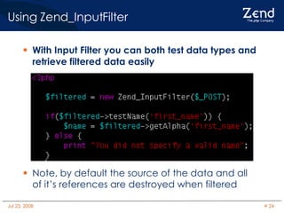 Using Zend_InputFilter With Input Filter you can both test data types and retrieve filtered data easily Note, by default the source of the data and all of it’s references are destroyed when filtered 