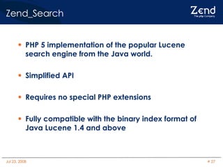 Zend_Search PHP 5 implementation of the popular Lucene search engine from the Java world. Simplified API Requires no special PHP extensions Fully compatible with the binary index format of Java Lucene 1.4 and above 
