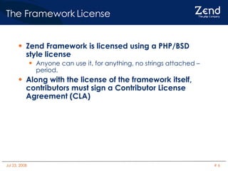 The Framework License Zend Framework is licensed using a PHP/BSD style license Anyone can use it, for anything, no strings attached – period. Along with the license of the framework itself, contributors must sign a Contributor License Agreement (CLA)‏ 