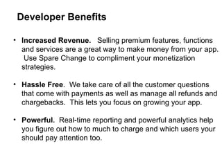 Increased Revenue.  Selling premium features, functions and services are a great way to make money from your app.  Use Spare Change to compliment your monetization strategies. Hassle Free .  We take care of all the customer questions that come with payments as well as manage all refunds and chargebacks.  This lets you focus on growing your app.  Powerful.  Real-time reporting and powerful analytics help you figure out how to much to charge and which users your should pay attention too. Developer Benefits 