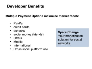 Multiple Payment Options maximize market reach:  PayPal  credit cards echecks social money (friends) Offers Mobile  International  Cross social platform use Developer Benefits Spare Change:  Your monetization solution for social networks 