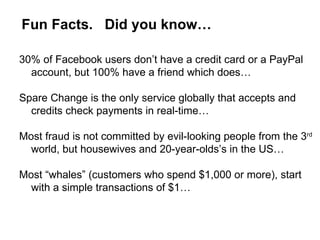 Fun Facts.  Did you know… 30% of Facebook users don’t have a credit card or a PayPal account, but 100% have a friend which does… Spare Change is the only service globally that accepts and credits check payments in real-time… Most fraud is not committed by evil-looking people from the 3 rd  world, but housewives and 20-year-olds’s in the US… Most “whales” (customers who spend $1,000 or more), start with a simple transactions of $1… 