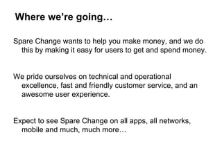 Where we’re going… Spare Change wants to help you make money, and we do this by making it easy for users to get and spend money. We pride ourselves on technical and operational excellence, fast and friendly customer service, and an awesome user experience. Expect to see Spare Change on all apps, all networks, mobile and much, much more… 