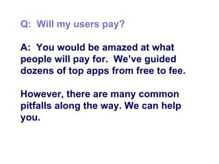 Q:  Will my users pay? A:  You would be amazed at what people will pay for.  We’ve guided dozens of top apps from free to fee.  However, there are many common pitfalls along the way. We can help you. 