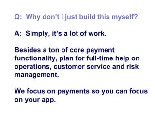Q:  Why don’t I just build this myself? A:  Simply, it’s a lot of work. Besides a ton of core payment functionality, plan for full-time help on operations, customer service and risk management. We focus on payments so you can focus on your app. 