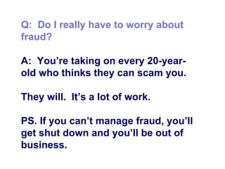 Q:  Do I really have to worry about fraud? A:  You’re taking on every 20-year-old who thinks they can scam you.  They will.  It’s a lot of work.  PS. If you can’t manage fraud, you’ll get shut down and you’ll be out of business.  