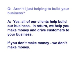 Q:  Aren’t I just helping to build your business? A:  Yes, all of our clients help build our business.  In return, we help you make money and drive customers to your business.  If you don’t make money - we don’t make money.  