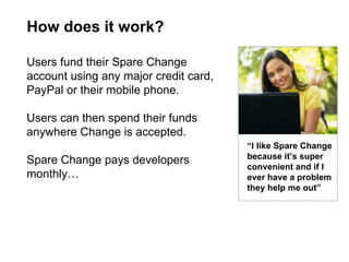 How does it work? “ I like Spare Change because it’s super convenient and if I ever have a problem they help me out” Users fund their Spare Change account using any major credit card, PayPal or their mobile phone. Users can then spend their funds anywhere Change is accepted.  Spare Change pays developers monthly… 