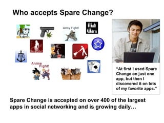 Who accepts Spare Change? “ At first I used Spare Change on just one app, but then I discovered it on lots of my favorite apps.” Spare Change is accepted on over 400 of the largest apps in social networking and is growing daily… 
