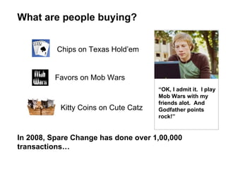 What are people buying? “ OK, I admit it.  I play Mob Wars with my friends alot.  And Godfather points rock!” In 2008, Spare Change has done over 1,00,000 transactions…  Chips on Texas Hold’em Favors on Mob Wars Kitty Coins on Cute Catz 