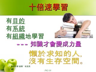十倍速學習 有 目的 有 系統 有 組織 地學習 --- 知識才會變成力量 ~  管理大師 彼得 ˙  杜拉克 懶於求知的人， 沒有生存空間。 