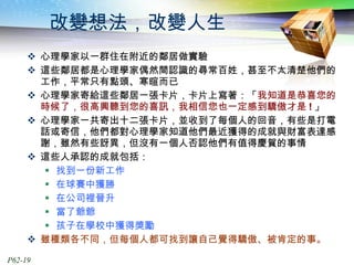 改變想法，改變人生 心理學家以一群住在附近的鄰居做實驗 這些鄰居都是心理學家偶然間認識的尋常百姓，甚至不太清楚他們的工作，平常只有點頭、寒暄而已 心理學家寄給這些鄰居一張卡片，卡片上寫著：「 我知道是恭喜您的時候了，很高興聽到您的喜訊，我相信您也一定感到驕傲才是 ! 」 心理學家一共寄出十二張卡片，並收到了每個人的回音，有些是打電話或寄信，他們都對心理學家知道他們最近獲得的成就與財富表達感謝，雖然有些訝異，但沒有一個人否認他們有值得慶賀的事情 這些人承認的成就包括： 找到一份新工作 在球賽中獲勝 在公司裡晉升 當了爺爺 孩子在學校中獲得獎勵 雖種類各不同，但每個人都可找到讓自己覺得驕傲、被肯定的事。 