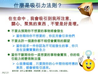 什麼是吸引力法則？ 在生命中，我會吸引到我所注意、  關心、聚焦的東西，不管是好是壞。 不要去預期你不想要的事物將會發生 當你期待你不想要的，你反而會引來他們 不要去許一個連你都不相信會實現的願望 當你欲求一件你認為不可能發生的事，你只是在浪費寶貴的念力 當你不斷期待你一直想要的事物會實現，你的吸引能力將變得無法擋 心就像磁鐵，只要與你的心中期待相呼應的東西，都會被吸引過來。 資料來源：麥可 J. 羅西爾著，林說俐譯（民 96 ）。吸引力法則。方智出版社。 
