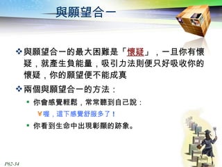 與願望合一 與願望合一的最大困難是「 懷疑 」，一旦你有懷疑，就產生負能量，吸引力法則便只好吸收你的懷疑，你的願望便不能成真 兩個與願望合一的方法： 你會感覺輕鬆，常常聽到自己說： 喔，這下感覺舒服多了 ! 你看到生命中出現彰顯的跡象。 