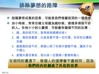 排除夢想的路障 阻礙夢想成真的因素，可能是我們埋藏很深的一個信念 如小時候，常常目睹父母親為錢吵架、感情弄得很不好的人。在他小小的心靈裡，可能會有幾個不同的反應： 錢，真的很不好。害得爸爸媽媽吵架 !  錢，真的很重要，以後我要不惜一切代價、好好的去賺很多錢  婚姻真的很不好，兩個人除了吵架什麼都不做，讓孩子也不開心 貧賤夫妻百事哀，我以後一定要嫁 / 娶個有錢人 在相同的遭遇下，每個人的選擇會不盡相同，因為 : 我們的內在創造了外在的世界 