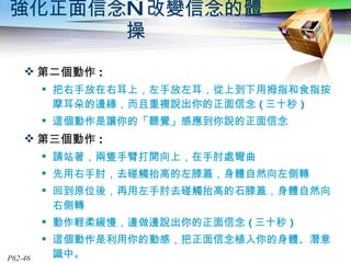強化正面信念—改變信念的體操 第二個動作 : 把右手放在右耳上，左手放左耳，從上到下用拇指和食指按摩耳朵的邊緣，而且重複說出你的正面信念 ( 三十秒 ) 這個動作是讓你的「聽覺」感應到你說的正面信念 第三個動作 : 請站著，兩隻手臂打開向上，在手肘處彎曲 先用右手肘，去碰觸抬高的左膝蓋，身體自然向左側轉 回到原位後，再用左手肘去碰觸抬高的石膝蓋，身體自然向右側轉 動作輕柔緩慢，邊做邊說出你的正面信念 ( 三十秒 ) 這個動作是利用你的動感，把正面信念植入你的身體、潛意識中。 