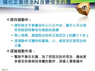 強化正面信念—改變信念的體操 第四個動作 : 請把兩支手掌疊放在心口正中央，讓手心可以感受到說話時聲音在胸腔的振盪 閉上眼睛，虔誠說出你的正面信念 ( 持續三十秒 ) 這個動作可讓你的靈魂、心，感受到正面信念的力量 這幾個動作是： 幫助平衡左右腦，為了把設定的好信念，藉由更多感官的參與和身體的動作，深植入潛意識中 