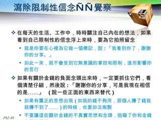 瀉除限制性信念——覺察 在每天的生活、工作中，時時關注自己內在的想法，如果看到自己限制性的信念浮上來時，要為它拍照留念 就是你要在心裡為它做一個標記，說 : 「我看到你了，謝謝你的分享。」 如此一來，就不會受到它無意識的掌控和限制，進而影響你的言行 如果有關於金錢的負面念頭出來時，一定要抓住它們，看個清楚仔細，然後說 : 「謝謝你的分享，可是我現在相信的是……」  ( 說一些正面的東西來替代 ) 如果有匱乏的思想出現 ( 如我的錢不夠用，那個人賺了錢我就賺不到了…… ) 的時候，也要如法炮製 不要讓這些關於金錢的不真實思想和念頭，阻礙了你和金錢之間的通道。 