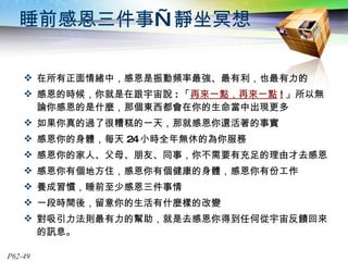 睡前感恩三件事—靜坐冥想 在所有正面情緒中，感恩是振動頻率最強、最有利，也最有力的 感恩的時候，你就是在跟宇宙說 : 「 再來一點，再來一點 ! 」所以無論你感恩的是什麼，那個東西都會在你的生命當中出現更多 如果你真的過了很糟糕的一天，那就感恩你還活著的事實 感恩你的身體，每天 24 小時全年無休的為你服務 感恩你的家人、父母、朋友、同事，你不需要有充足的理由才去感恩 感恩你有個地方住，感恩你有個健康的身體，感恩你有份工作 養成習慣，睡前至少感恩三件事情 一段時間後，留意你的生活有什麼樣的改變 對吸引力法則最有力的幫助，就是去感恩你得到任何從宇宙反饋回來的訊息。 