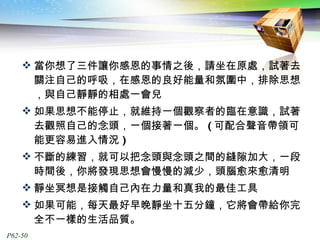 當你想了三件讓你感恩的事情之後，請坐在原處，試著去關注自己的呼吸，在感恩的良好能量和氛圍中，排除思想，與自己靜靜的相處一會兒 如果思想不能停止，就維持一個觀察者的臨在意識，試著去觀照自己的念頭，一個接著一個。 ( 可配合聲音帶領可能更容易進入情況 ) 不斷的練習，就可以把念頭與念頭之間的縫隙加大，一段時間後，你將發現思想會慢慢的減少，頭腦愈來愈清明 靜坐冥想是接觸自己內在力量和真我的最佳工具 如果可能，每天最好早晚靜坐十五分鐘，它將會帶給你完全不一樣的生活品質。 
