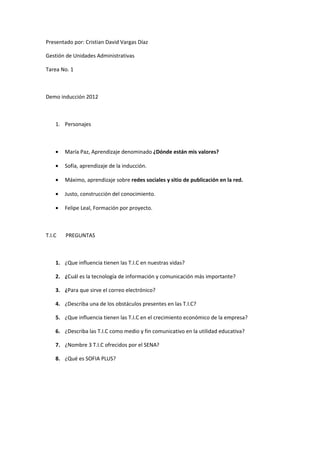 Presentado por: Cristian David Vargas Díaz
Gestión de Unidades Administrativas
Tarea No. 1
Demo inducción 2012
1. Personajes
• María Paz, Aprendizaje denominado ¿Dónde están mis valores?
• Sofía, aprendizaje de la inducción.
• Máximo, aprendizaje sobre redes sociales y sitio de publicación en la red.
• Justo, construcción del conocimiento.
• Felipe Leal, Formación por proyecto.
T.I.C PREGUNTAS
1. ¿Que influencia tienen las T.I.C en nuestras vidas?
2. ¿Cuál es la tecnología de información y comunicación más importante?
3. ¿Para que sirve el correo electrónico?
4. ¿Describa una de los obstáculos presentes en las T.I.C?
5. ¿Que influencia tienen las T.I.C en el crecimiento económico de la empresa?
6. ¿Describa las T.I.C como medio y fin comunicativo en la utilidad educativa?
7. ¿Nombre 3 T.I.C ofrecidos por el SENA?
8. ¿Qué es SOFIA PLUS?