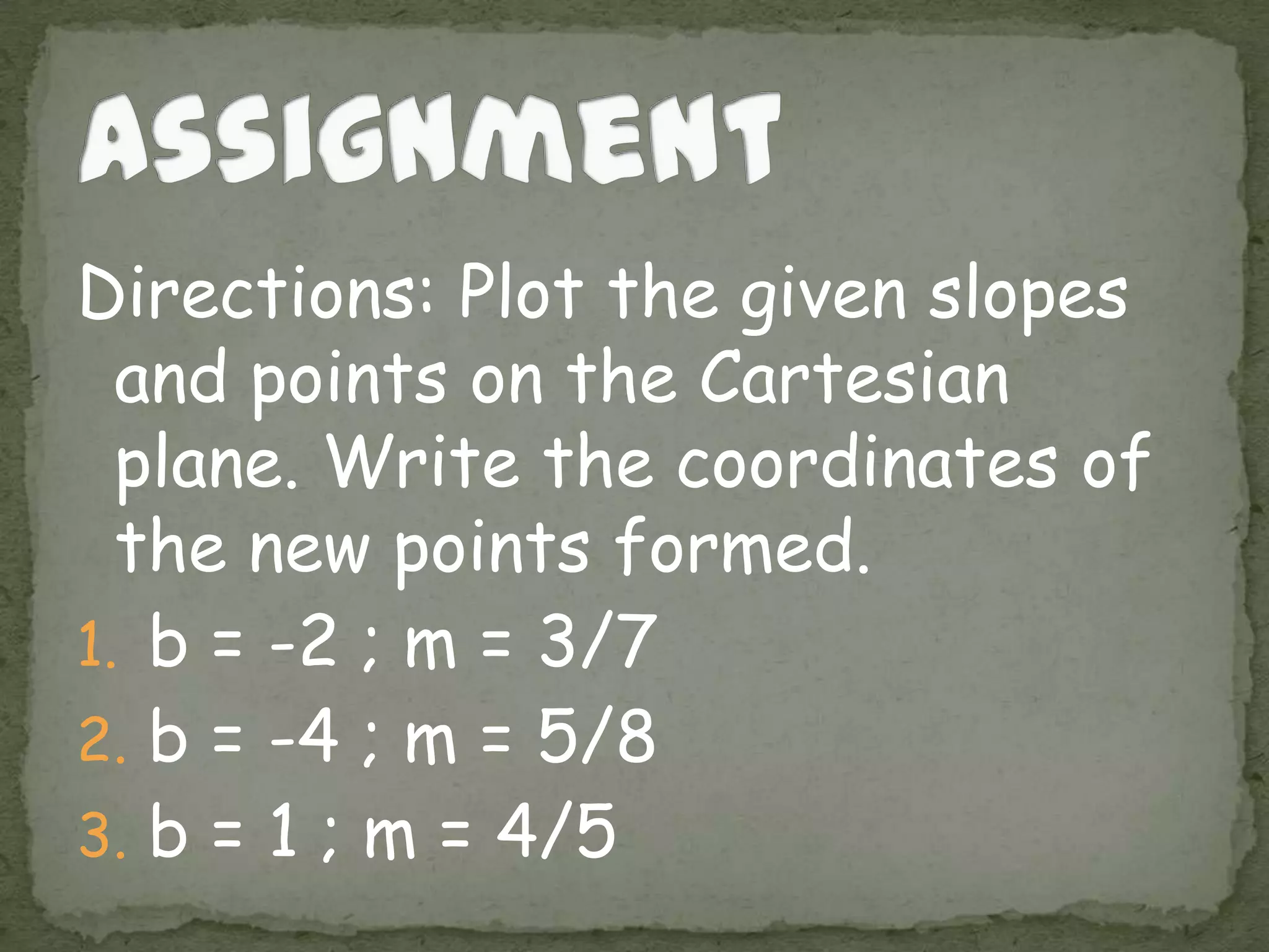 Directions: Plot the given slopes
and points on the Cartesian
plane. Write the coordinates of
the new points formed.
1. b = -2 ; m = 3/7
2. b = -4 ; m = 5/8
3. b = 1 ; m = 4/5