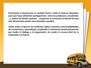 9.Fomentar la democracia en sentido fuerte a todo el sistema educativo,
para que haya suficientes protagonismo entre los profesores ,estudiantes
, y padres de familia ,quienes compartan la convicción profunda de que
esta democracia escolar sean deseable y posible.
10.No eludir ni ignorar los conflictos ,deben asumirse como posibilidades
de crecimiento y aprendizaje, enseñando a resolverlos constructivamente
por medio el diálogo y la negociación, sin acudir al recurso fácil de la
imposición o la fuerza.
 