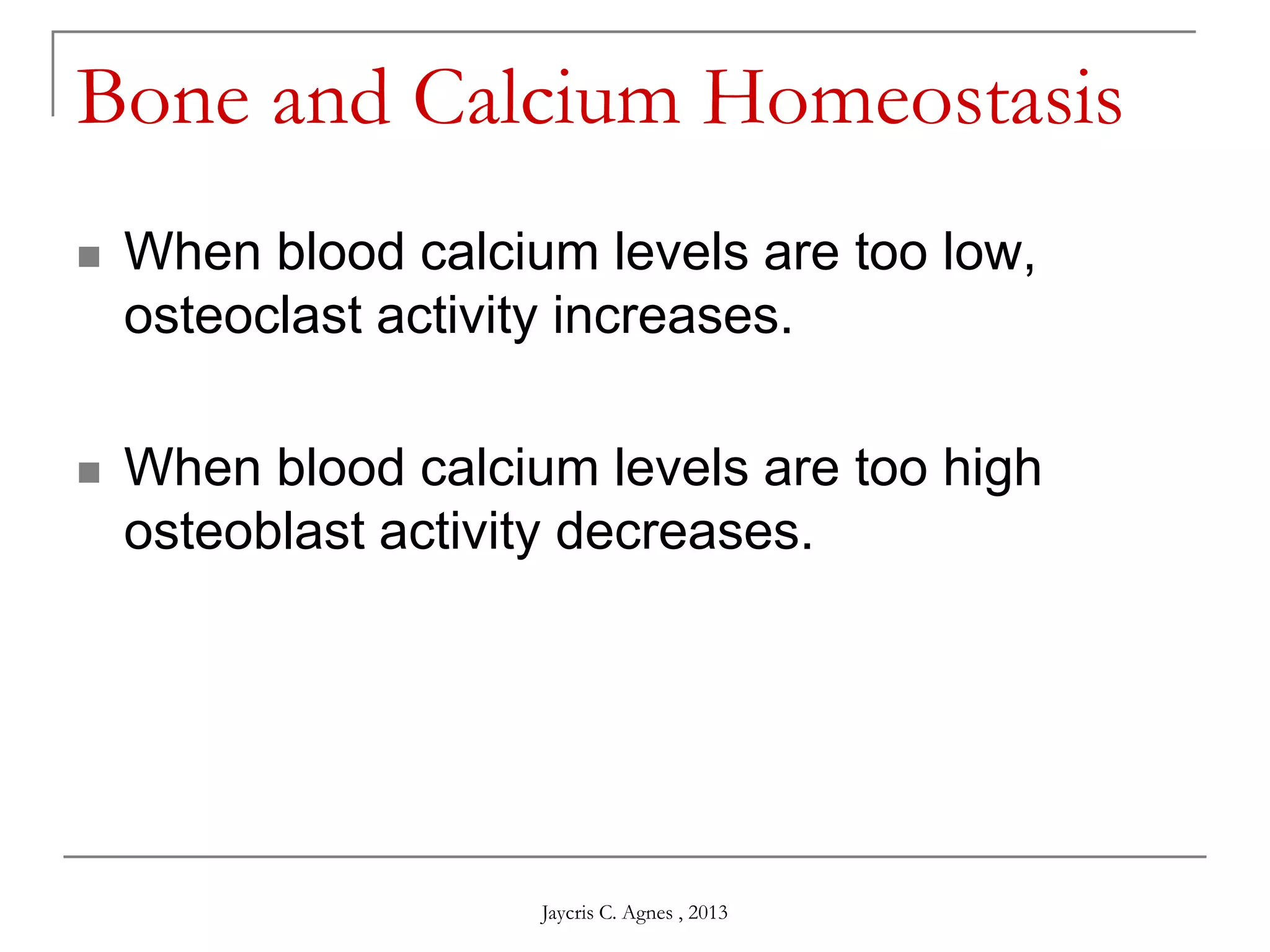 Bone and Calcium Homeostasis
 When blood calcium levels are too low,
osteoclast activity increases.
 When blood calcium levels are too high
osteoblast activity decreases.
Jaycris C. Agnes , 2013
 