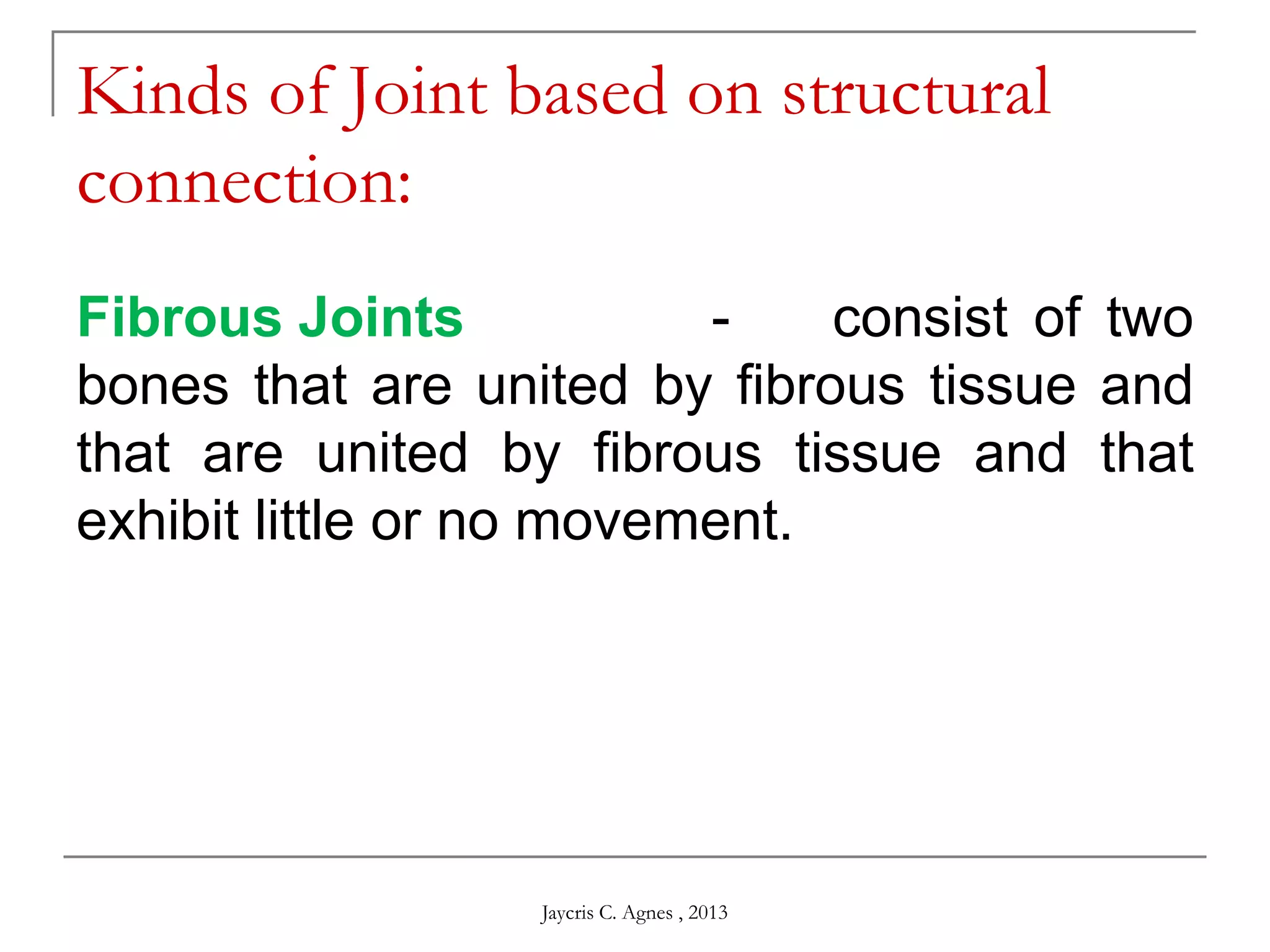 Kinds of Joint based on structural
connection:
Fibrous Joints - consist of two
bones that are united by fibrous tissue and
that are united by fibrous tissue and that
exhibit little or no movement.
Jaycris C. Agnes , 2013
 