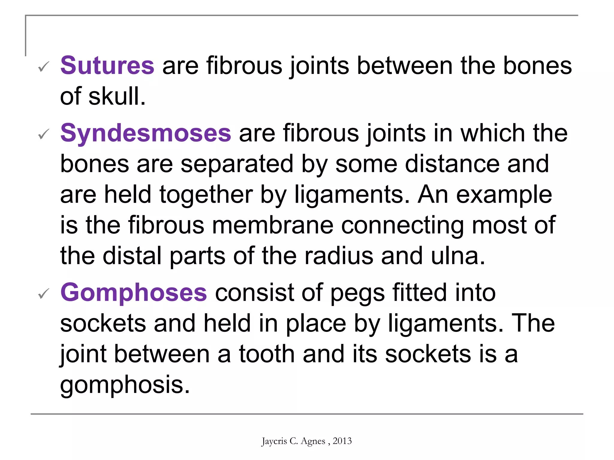  Sutures are fibrous joints between the bones
of skull.
 Syndesmoses are fibrous joints in which the
bones are separated by some distance and
are held together by ligaments. An example
is the fibrous membrane connecting most of
the distal parts of the radius and ulna.
 Gomphoses consist of pegs fitted into
sockets and held in place by ligaments. The
joint between a tooth and its sockets is a
gomphosis.
Jaycris C. Agnes , 2013
 