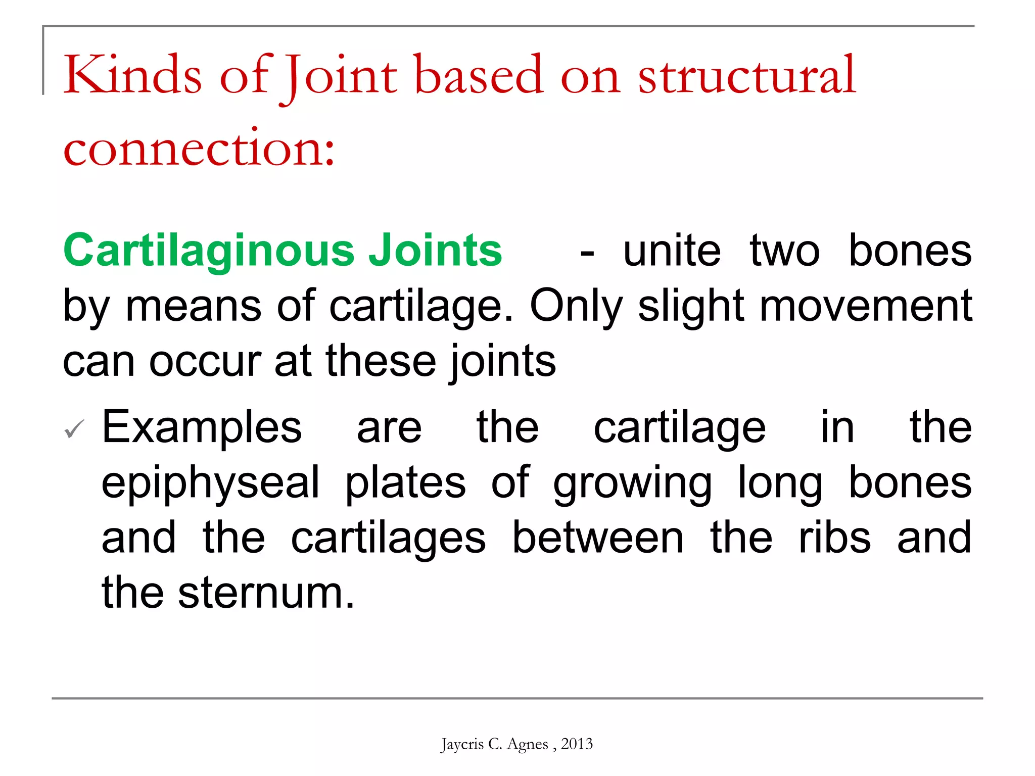 Cartilaginous Joints - unite two bones
by means of cartilage. Only slight movement
can occur at these joints
 Examples are the cartilage in the
epiphyseal plates of growing long bones
and the cartilages between the ribs and
the sternum.
Kinds of Joint based on structural
connection:
Jaycris C. Agnes , 2013
 