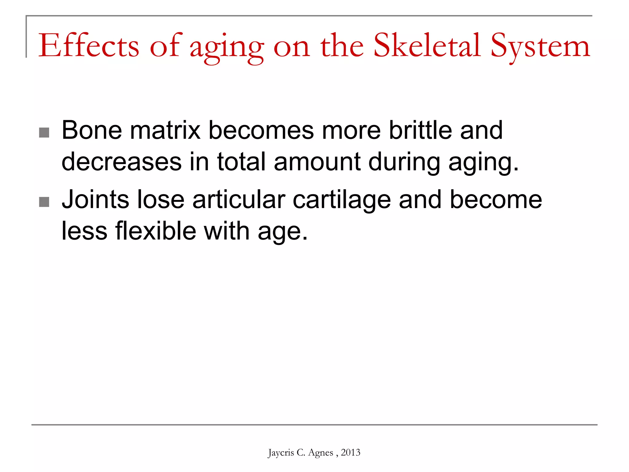 Effects of aging on the Skeletal System
 Bone matrix becomes more brittle and
decreases in total amount during aging.
 Joints lose articular cartilage and become
less flexible with age.
Jaycris C. Agnes , 2013
 
