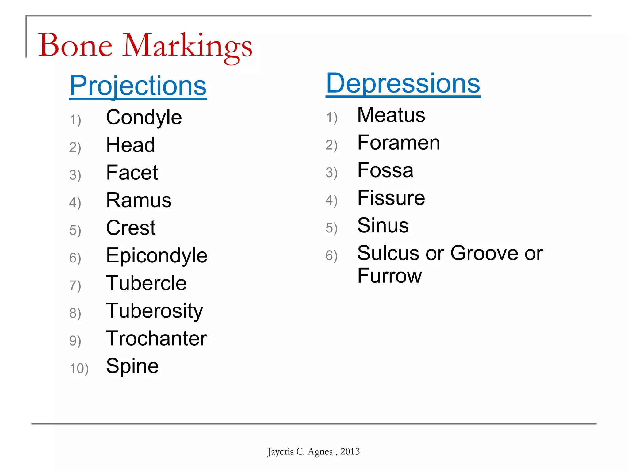 Bone Markings
Projections
1) Condyle
2) Head
3) Facet
4) Ramus
5) Crest
6) Epicondyle
7) Tubercle
8) Tuberosity
9) Trochanter
10) Spine
Depressions
1) Meatus
2) Foramen
3) Fossa
4) Fissure
5) Sinus
6) Sulcus or Groove or
Furrow
Jaycris C. Agnes , 2013
 