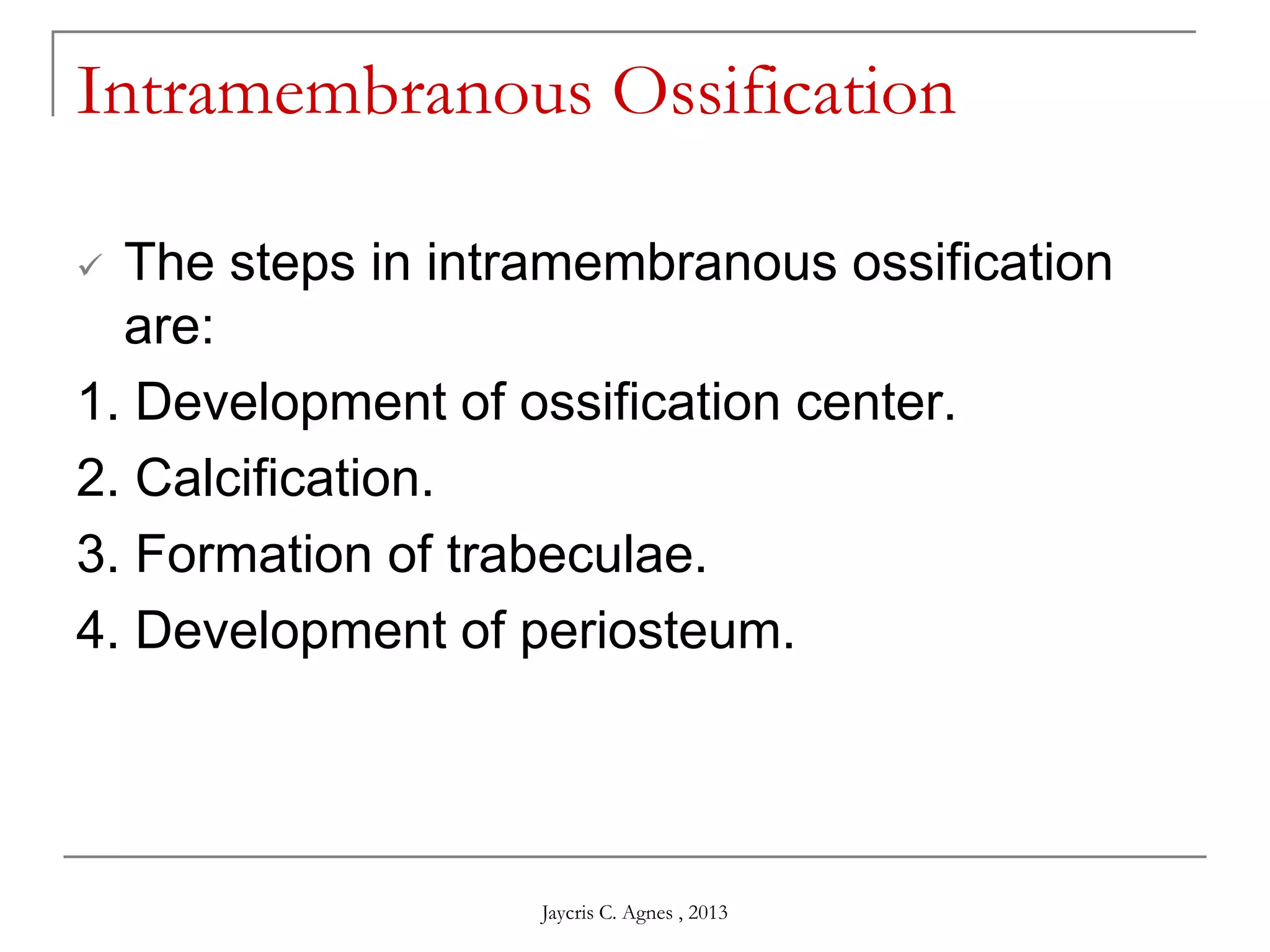 Intramembranous Ossification
 The steps in intramembranous ossification
are:
1. Development of ossification center.
2. Calcification.
3. Formation of trabeculae.
4. Development of periosteum.
Jaycris C. Agnes , 2013
 