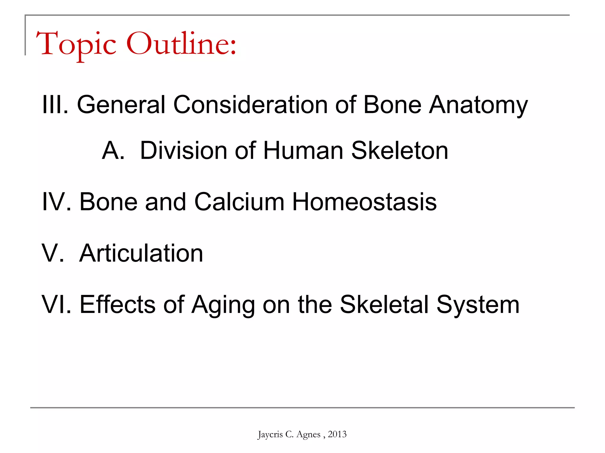 Topic Outline:
III. General Consideration of Bone Anatomy
A. Division of Human Skeleton
IV. Bone and Calcium Homeostasis
V. Articulation
VI. Effects of Aging on the Skeletal System
Jaycris C. Agnes , 2013
 