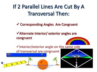 If 2 Parallel Lines Are Cut By A
Transversal Then:
 Corresponding Angles Are Congruent
Alternate Interior/ exterior angles are
congruent
Interior/exterior angle on the same side
of transversal are congruent
 