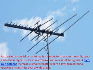 Also called an aerial, an antenna is a conductor that can transmit, send
and receive signals such as microwave, radio or satellite signals. A high-
gain antenna increases signal strength, where a low-gain antenna
receives or transmits over a wide angle.
 