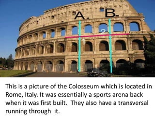 This is a picture of the Colosseum which is located in
Rome, Italy. It was essentially a sports arena back
when it was first built. They also have a transversal
running through it.
 