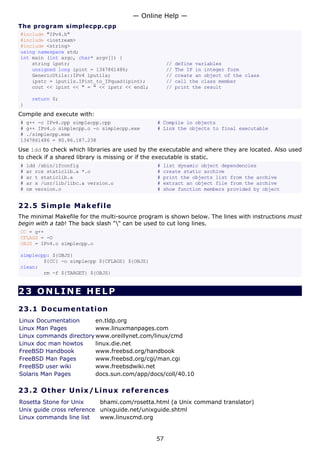 The program simplecpp.cpp
#include "IPv4.h"
#include <iostream>
#include <string>
using namespace std;
int main (int argc, char* argv[]) {
string ipstr; // define variables
unsigned long ipint = 1347861486; // The IP in integer form
GenericUtils::IPv4 iputils; // create an object of the class
ipstr = iputils.IPint_to_IPquad(ipint); // call the class member
cout << ipint << " = " << ipstr << endl; // print the result
return 0;
}
Compile and execute with:
# g++ -c IPv4.cpp simplecpp.cpp # Compile in objects
# g++ IPv4.o simplecpp.o -o simplecpp.exe # Link the objects to final executable
# ./simplecpp.exe
1347861486 = 80.86.187.238
Use ldd to check which libraries are used by the executable and where they are located. Also used
to check if a shared library is missing or if the executable is static.
# ldd /sbin/ifconfig # list dynamic object dependencies
# ar rcs staticlib.a *.o # create static archive
# ar t staticlib.a # print the objects list from the archive
# ar x /usr/lib/libc.a version.o # extract an object file from the archive
# nm version.o # show function members provided by object
22.5 Simple Makefile
The minimal Makefile for the multi-source program is shown below. The lines with instructions must
begin with a tab! The back slash "" can be used to cut long lines.
CC = g++
CFLAGS = -O
OBJS = IPv4.o simplecpp.o
simplecpp: ${OBJS}
${CC} -o simplecpp ${CFLAGS} ${OBJS}
clean:
rm -f ${TARGET} ${OBJS}
23 ONLINE HELP
23.1 Documentation
Linux Documentation en.tldp.org
Linux Man Pages www.linuxmanpages.com
Linux commands directory www.oreillynet.com/linux/cmd
Linux doc man howtos linux.die.net
FreeBSD Handbook www.freebsd.org/handbook
FreeBSD Man Pages www.freebsd.org/cgi/man.cgi
FreeBSD user wiki www.freebsdwiki.net
Solaris Man Pages docs.sun.com/app/docs/coll/40.10
23.2 Other Unix/Linux references
Rosetta Stone for Unix bhami.com/rosetta.html (a Unix command translator)
Unix guide cross reference unixguide.net/unixguide.shtml
Linux commands line list www.linuxcmd.org
— Online Help —
57
 