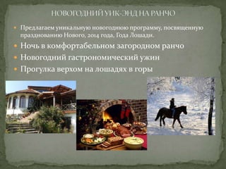  Предлагаем уникальную новогоднюю программу, посвященную

празднованию Нового, 2014 года, Года Лошади.

 Ночь в комфортабельном загородном ранчо
 Новогодний гастрономический ужин
 Прогулка верхом на лошадях в горы

 